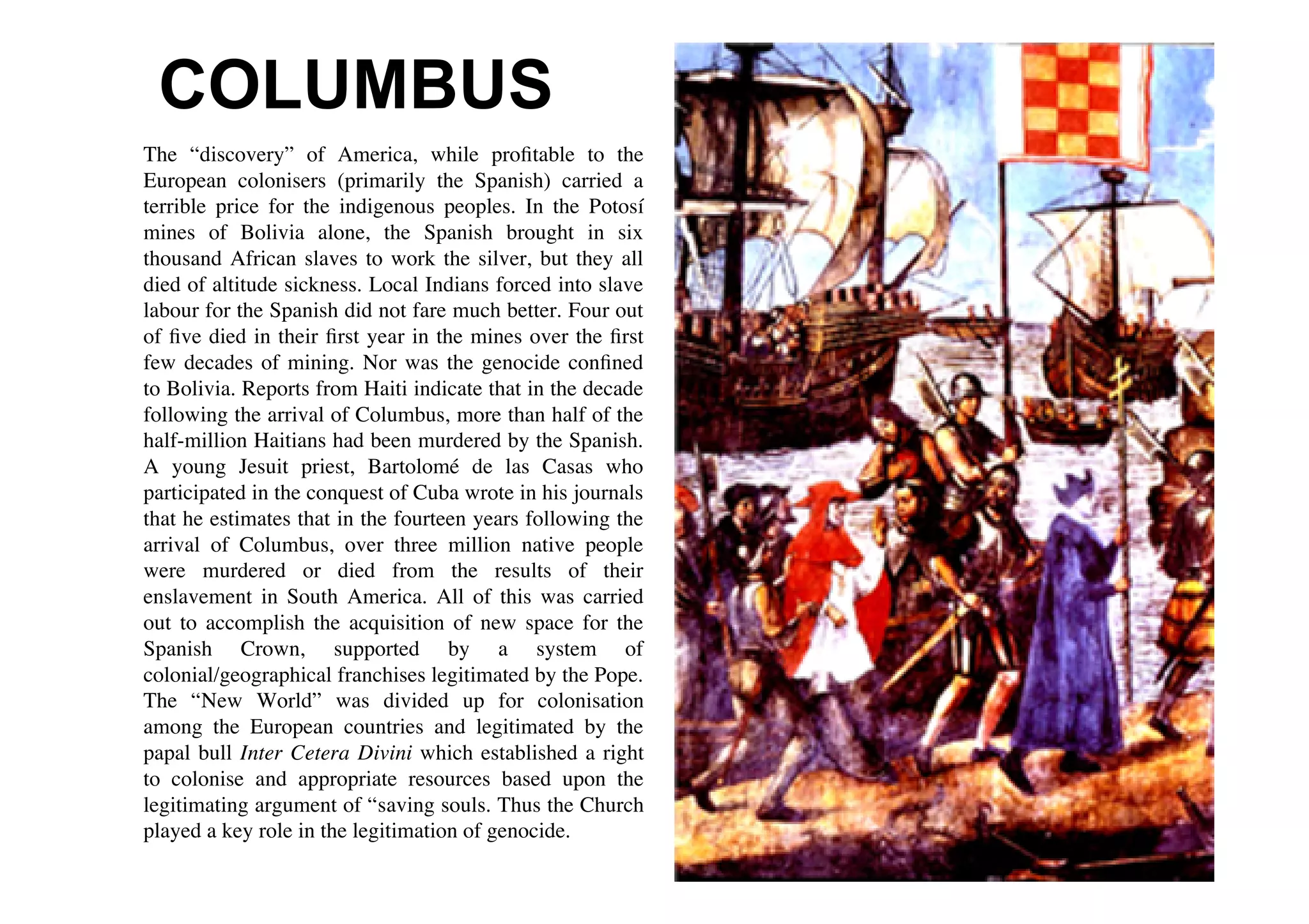 COLUMBUS
The “discovery” of America, while proﬁtable to the
European colonisers (primarily the Spanish) carried a
terrible price for the indigenous peoples. In the Potosí
mines of Bolivia alone, the Spanish brought in six
thousand African slaves to work the silver, but they all
died of altitude sickness. Local Indians forced into slave
labour for the Spanish did not fare much better. Four out
of ﬁve died in their ﬁrst year in the mines over the ﬁrst
few decades of mining. Nor was the genocide conﬁned
to Bolivia. Reports from Haiti indicate that in the decade
following the arrival of Columbus, more than half of the
half-million Haitians had been murdered by the Spanish.
A young Jesuit priest, Bartolomé de las Casas who
participated in the conquest of Cuba wrote in his journals
that he estimates that in the fourteen years following the
arrival of Columbus, over three million native people
were murdered or died from the results of their
enslavement in South America. All of this was carried
out to accomplish the acquisition of new space for the
Spanish Crown, supported by a system of
colonial/geographical franchises legitimated by the Pope.
The “New World” was divided up for colonisation
among the European countries and legitimated by the
papal bull Inter Cetera Divini which established a right
to colonise and appropriate resources based upon the
legitimating argument of “saving souls. Thus the Church
played a key role in the legitimation of genocide.
 