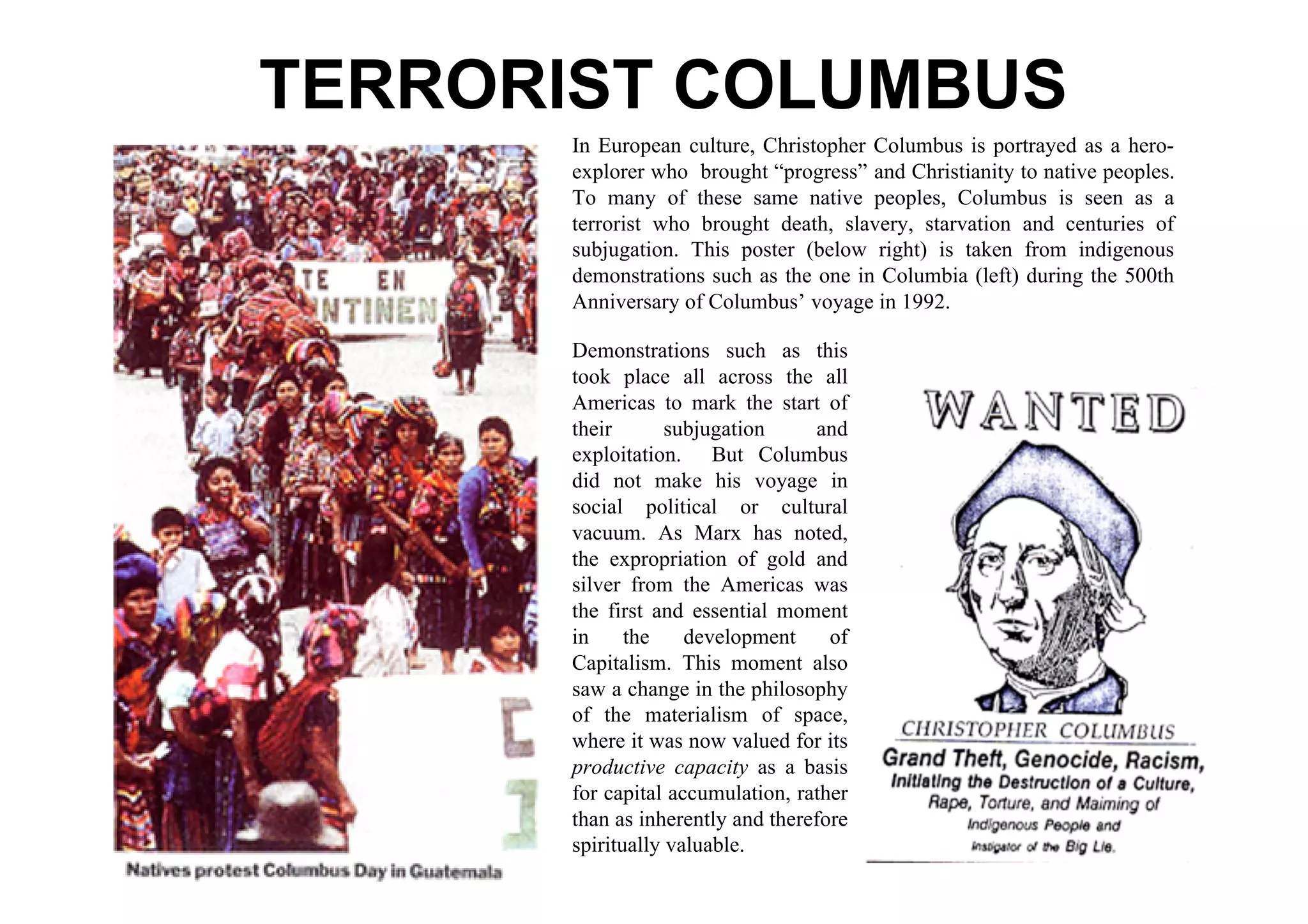 TERRORIST COLUMBUS
      In European culture, Christopher Columbus is portrayed as a hero-
      explorer who brought “progress” and Christianity to native peoples.
      To many of these same native peoples, Columbus is seen as a
      terrorist who brought death, slavery, starvation and centuries of
      subjugation. This poster (below right) is taken from indigenous
      demonstrations such as the one in Columbia (left) during the 500th
      Anniversary of Columbus’ voyage in 1992.

      Demonstrations such as this
      took place all across the all
      Americas to mark the start of
      their       subjugation     and
      exploitation. But Columbus
      did not make his voyage in
      social political or cultural
      vacuum. As Marx has noted,
      the expropriation of gold and
      silver from the Americas was
      the first and essential moment
      in     the    development     of
      Capitalism. This moment also
      saw a change in the philosophy
      of the materialism of space,
      where it was now valued for its
      productive capacity as a basis
      for capital accumulation, rather
      than as inherently and therefore
      spiritually valuable.
 