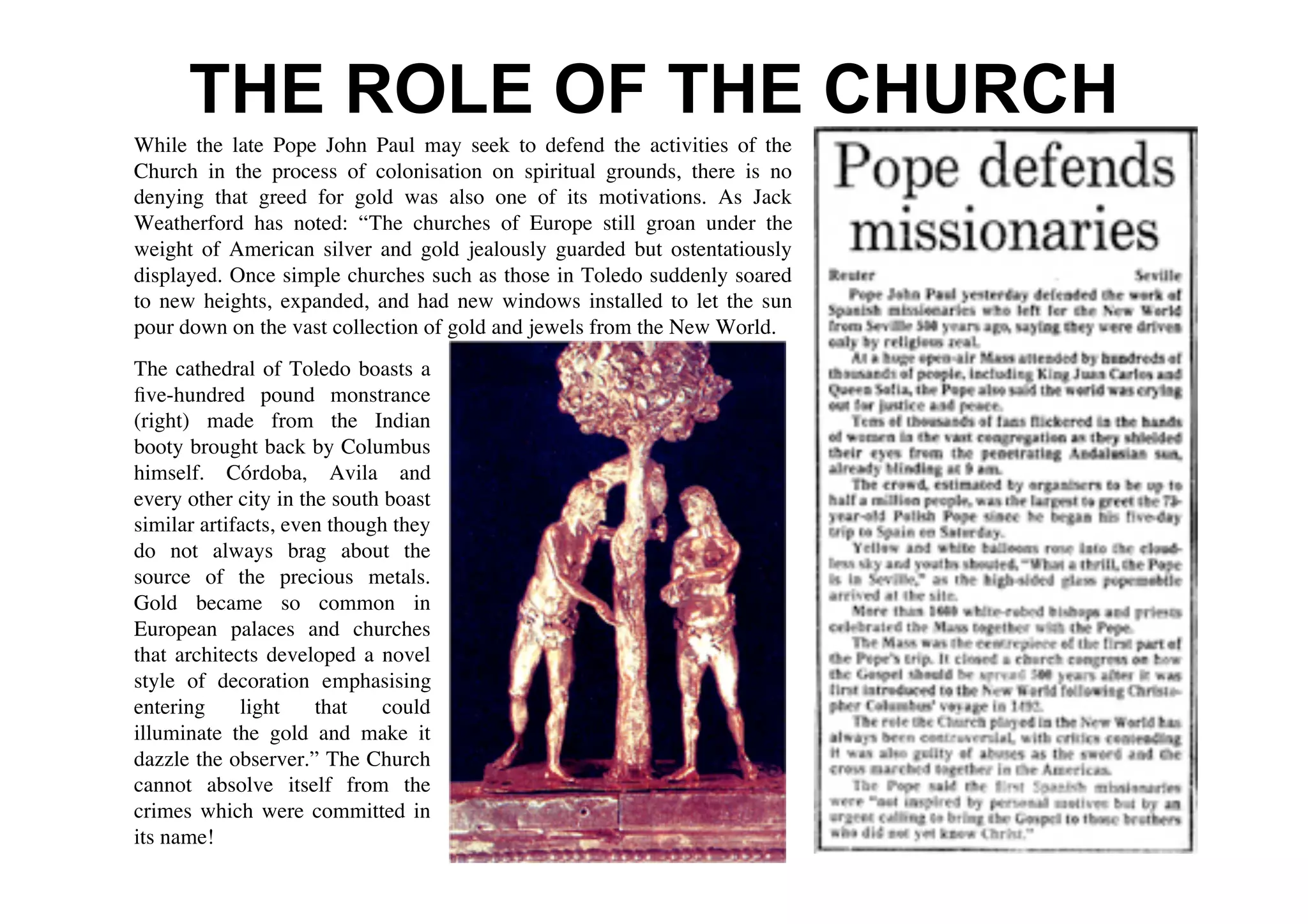 THE ROLE OF THE CHURCH
While the late Pope John Paul may seek to defend the activities of the
Church in the process of colonisation on spiritual grounds, there is no
denying that greed for gold was also one of its motivations. As Jack
Weatherford has noted: “The churches of Europe still groan under the
weight of American silver and gold jealously guarded but ostentatiously
displayed. Once simple churches such as those in Toledo suddenly soared
to new heights, expanded, and had new windows installed to let the sun
pour down on the vast collection of gold and jewels from the New World.
The cathedral of Toledo boasts a
ﬁve-hundred pound monstrance
(right) made from the Indian
booty brought back by Columbus
himself. Córdoba, Avila and
every other city in the south boast
similar artifacts, even though they
do not always brag about the
source of the precious metals.
Gold became so common in
European palaces and churches
that architects developed a novel
style of decoration emphasising
entering     light    that    could
illuminate the gold and make it
dazzle the observer.” The Church
cannot absolve itself from the
crimes which were committed in
its name!
 