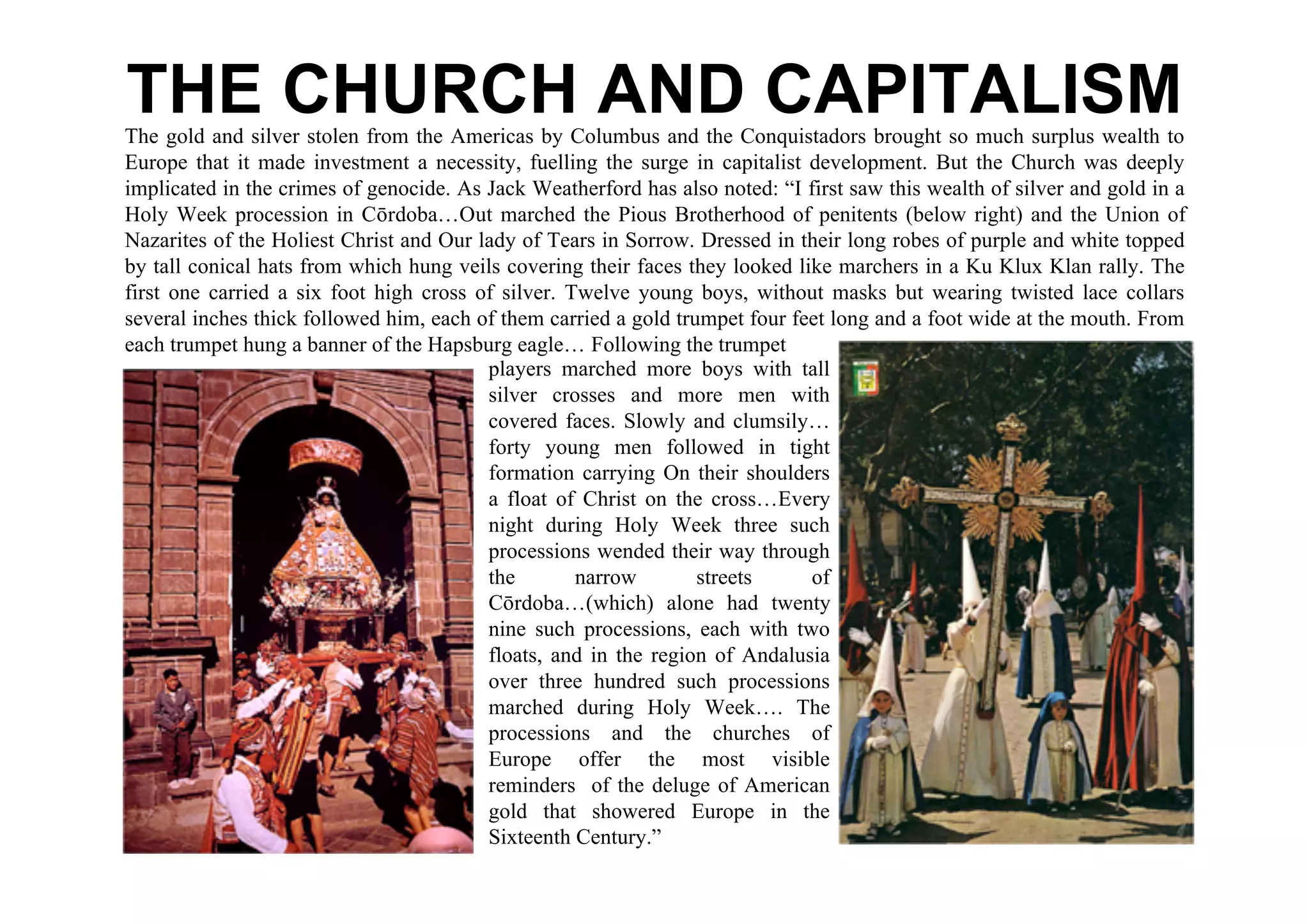 THE CHURCH AND CAPITALISM
The gold and silver stolen from the Americas by Columbus and the Conquistadors brought so much surplus wealth to
Europe that it made investment a necessity, fuelling the surge in capitalist development. But the Church was deeply
implicated in the crimes of genocide. As Jack Weatherford has also noted: “I first saw this wealth of silver and gold in a
Holy Week procession in Cōrdoba…Out marched the Pious Brotherhood of penitents (below right) and the Union of
Nazarites of the Holiest Christ and Our lady of Tears in Sorrow. Dressed in their long robes of purple and white topped
by tall conical hats from which hung veils covering their faces they looked like marchers in a Ku Klux Klan rally. The
first one carried a six foot high cross of silver. Twelve young boys, without masks but wearing twisted lace collars
several inches thick followed him, each of them carried a gold trumpet four feet long and a foot wide at the mouth. From
each trumpet hung a banner of the Hapsburg eagle… Following the trumpet
                                         players marched more boys with tall
                                         silver crosses and more men with
                                         covered faces. Slowly and clumsily…
                                         forty young men followed in tight
                                         formation carrying On their shoulders
                                         a float of Christ on the cross…Every
                                         night during Holy Week three such
                                         processions wended their way through
                                         the        narrow        streets     of
                                         Cōrdoba…(which) alone had twenty
                                         nine such processions, each with two
                                         floats, and in the region of Andalusia
                                         over three hundred such processions
                                         marched during Holy Week…. The
                                         processions and the churches of
                                         Europe offer the most visible
                                         reminders of the deluge of American
                                         gold that showered Europe in the
                                         Sixteenth Century.”
 