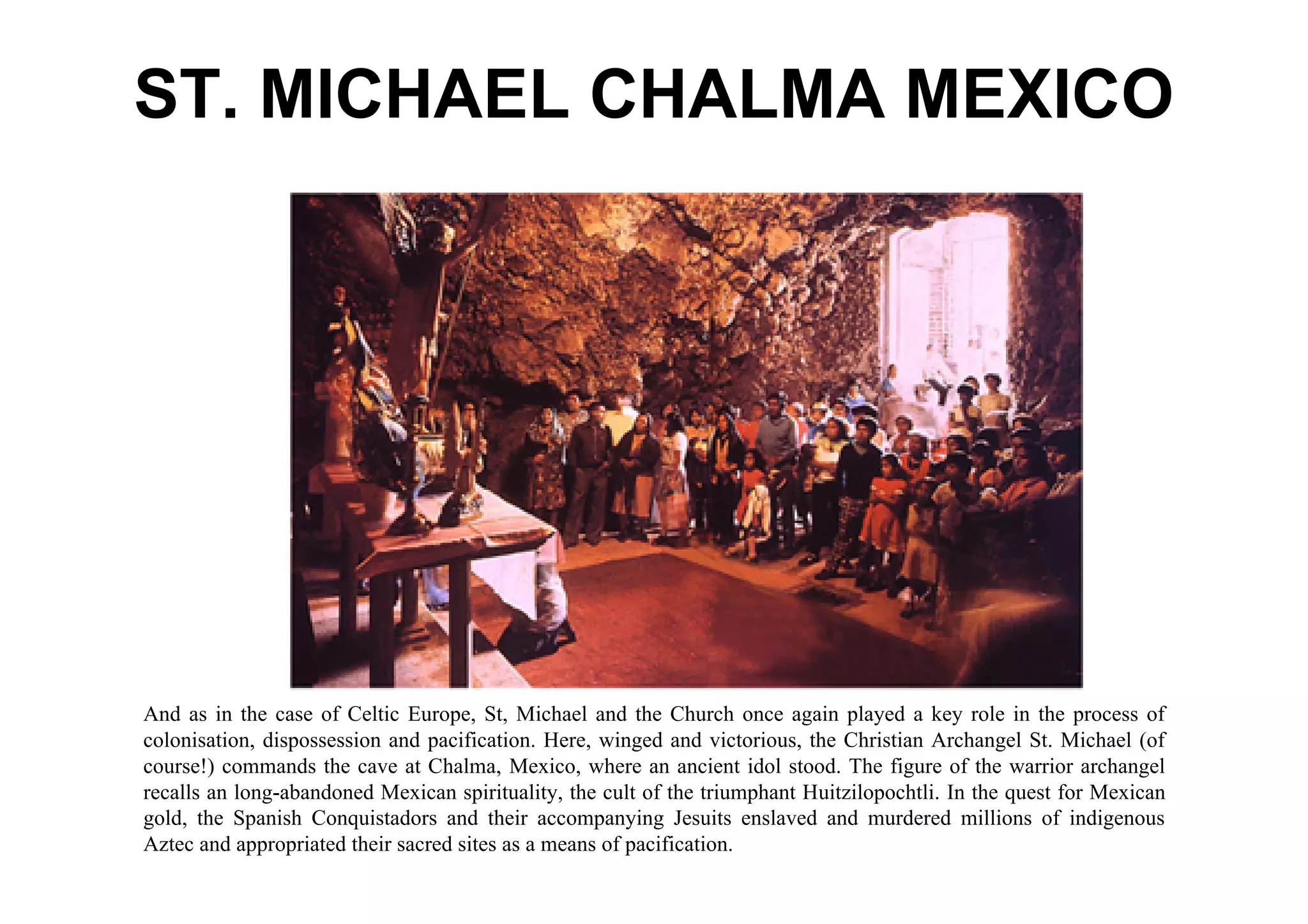 ST. MICHAEL CHALMA MEXICO




And as in the case of Celtic Europe, St, Michael and the Church once again played a key role in the process of
colonisation, dispossession and pacification. Here, winged and victorious, the Christian Archangel St. Michael (of
course!) commands the cave at Chalma, Mexico, where an ancient idol stood. The figure of the warrior archangel
recalls an long-abandoned Mexican spirituality, the cult of the triumphant Huitzilopochtli. In the quest for Mexican
gold, the Spanish Conquistadors and their accompanying Jesuits enslaved and murdered millions of indigenous
Aztec and appropriated their sacred sites as a means of pacification.
 