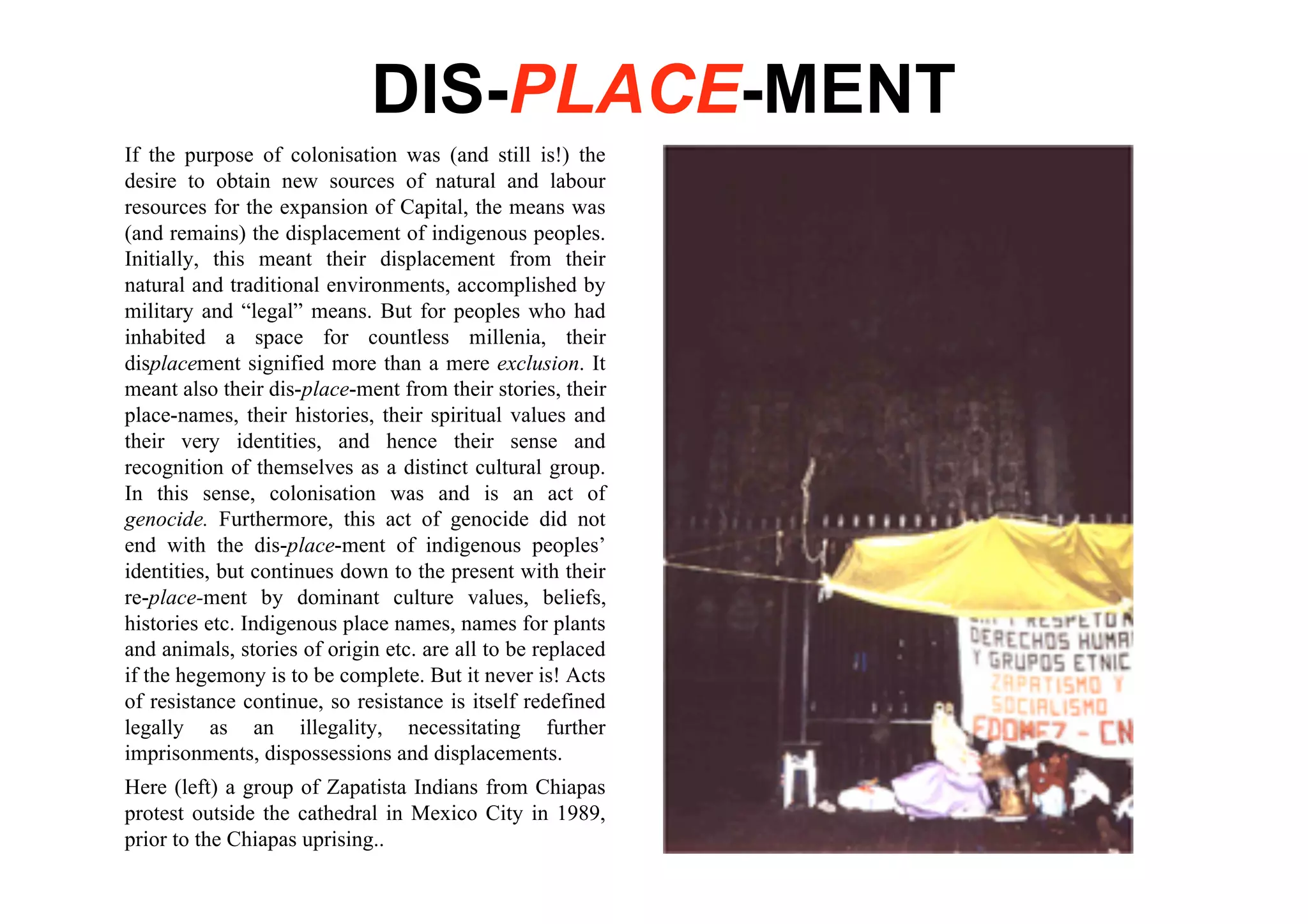 DIS-PLACE-MENT
If the purpose of colonisation was (and still is!) the
desire to obtain new sources of natural and labour
resources for the expansion of Capital, the means was
(and remains) the displacement of indigenous peoples.
Initially, this meant their displacement from their
natural and traditional environments, accomplished by
military and “legal” means. But for peoples who had
inhabited a space for countless millenia, their
displacement signified more than a mere exclusion. It
meant also their dis-place-ment from their stories, their
place-names, their histories, their spiritual values and
their very identities, and hence their sense and
recognition of themselves as a distinct cultural group.
In this sense, colonisation was and is an act of
genocide. Furthermore, this act of genocide did not
end with the dis-place-ment of indigenous peoples’
identities, but continues down to the present with their
re-place-ment by dominant culture values, beliefs,
histories etc. Indigenous place names, names for plants
and animals, stories of origin etc. are all to be replaced
if the hegemony is to be complete. But it never is! Acts
of resistance continue, so resistance is itself redefined
legally as an illegality, necessitating further
imprisonments, dispossessions and displacements.
Here (left) a group of Zapatista Indians from Chiapas
protest outside the cathedral in Mexico City in 1989,
prior to the Chiapas uprising..
 