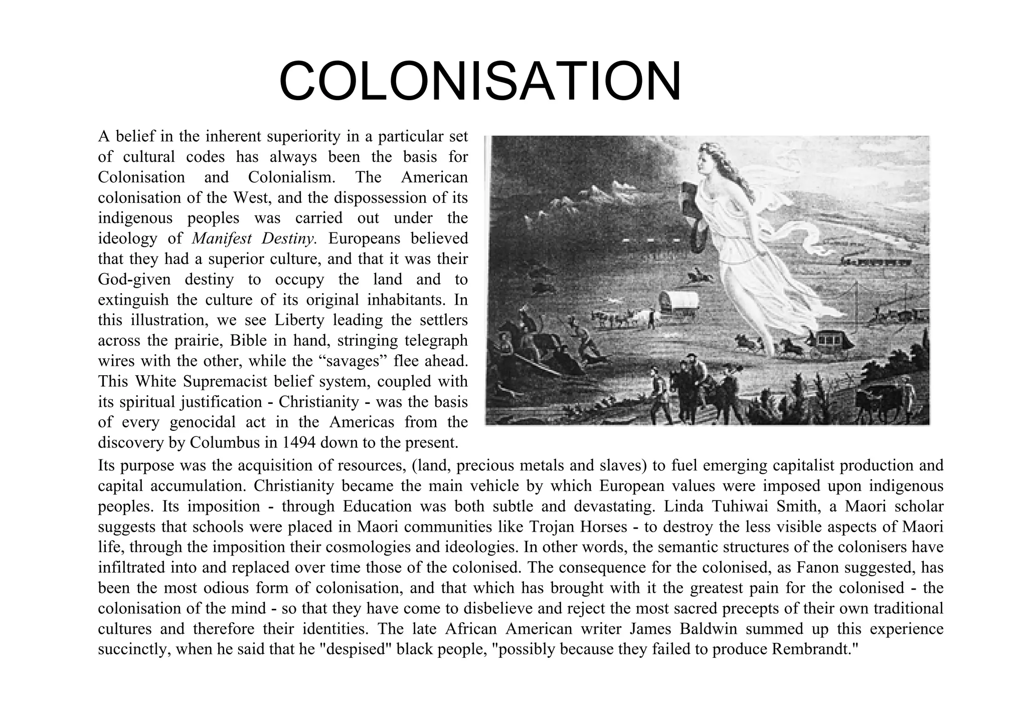 COLONISATION
A belief in the inherent superiority in a particular set
of cultural codes has always been the basis for
Colonisation and Colonialism. The American
colonisation of the West, and the dispossession of its
indigenous peoples was carried out under the
ideology of Manifest Destiny. Europeans believed
that they had a superior culture, and that it was their
God-given destiny to occupy the land and to
extinguish the culture of its original inhabitants. In
this illustration, we see Liberty leading the settlers
across the prairie, Bible in hand, stringing telegraph
wires with the other, while the “savages” flee ahead.
This White Supremacist belief system, coupled with
its spiritual justification - Christianity - was the basis
of every genocidal act in the Americas from the
discovery by Columbus in 1494 down to the present.
Its purpose was the acquisition of resources, (land, precious metals and slaves) to fuel emerging capitalist production and
capital accumulation. Christianity became the main vehicle by which European values were imposed upon indigenous
peoples. Its imposition - through Education was both subtle and devastating. Linda Tuhiwai Smith, a Maori scholar
suggests that schools were placed in Maori communities like Trojan Horses - to destroy the less visible aspects of Maori
life, through the imposition their cosmologies and ideologies. In other words, the semantic structures of the colonisers have
infiltrated into and replaced over time those of the colonised. The consequence for the colonised, as Fanon suggested, has
been the most odious form of colonisation, and that which has brought with it the greatest pain for the colonised - the
colonisation of the mind - so that they have come to disbelieve and reject the most sacred precepts of their own traditional
cultures and therefore their identities. The late African American writer James Baldwin summed up this experience
succinctly, when he said that he "despised" black people, "possibly because they failed to produce Rembrandt."
 