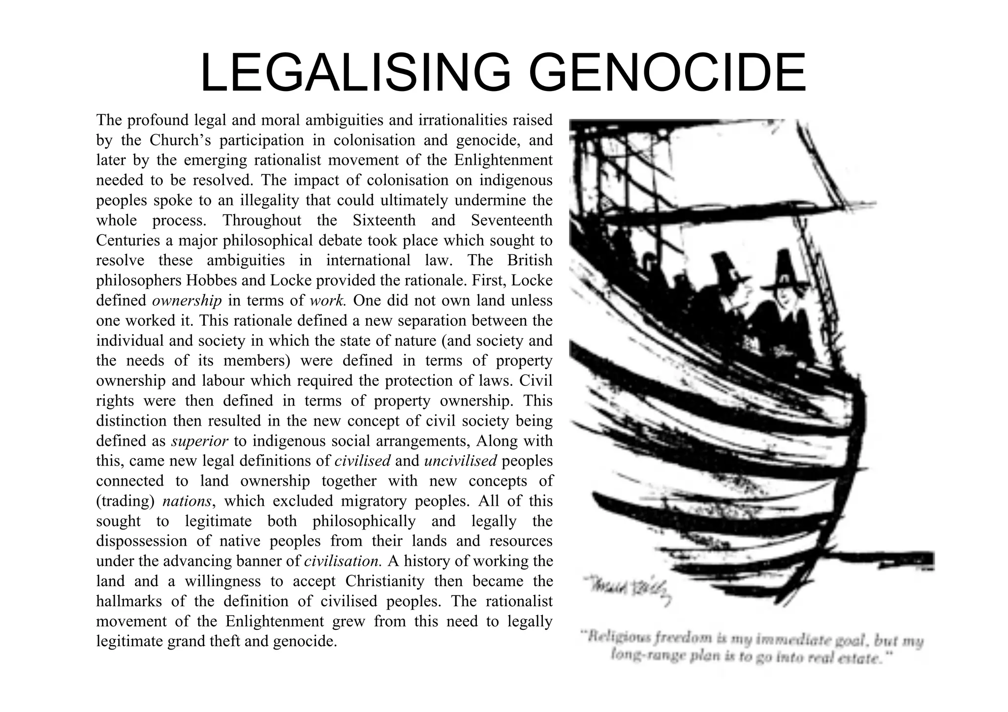 LEGALISING GENOCIDE
The profound legal and moral ambiguities and irrationalities raised
by the Church’s participation in colonisation and genocide, and
later by the emerging rationalist movement of the Enlightenment
needed to be resolved. The impact of colonisation on indigenous
peoples spoke to an illegality that could ultimately undermine the
whole process. Throughout the Sixteenth and Seventeenth
Centuries a major philosophical debate took place which sought to
resolve these ambiguities in international law. The British
philosophers Hobbes and Locke provided the rationale. First, Locke
defined ownership in terms of work. One did not own land unless
one worked it. This rationale defined a new separation between the
individual and society in which the state of nature (and society and
the needs of its members) were defined in terms of property
ownership and labour which required the protection of laws. Civil
rights were then defined in terms of property ownership. This
distinction then resulted in the new concept of civil society being
defined as superior to indigenous social arrangements, Along with
this, came new legal definitions of civilised and uncivilised peoples
connected to land ownership together with new concepts of
(trading) nations, which excluded migratory peoples. All of this
sought to legitimate both philosophically and legally the
dispossession of native peoples from their lands and resources
under the advancing banner of civilisation. A history of working the
land and a willingness to accept Christianity then became the
hallmarks of the definition of civilised peoples. The rationalist
movement of the Enlightenment grew from this need to legally
legitimate grand theft and genocide.
 