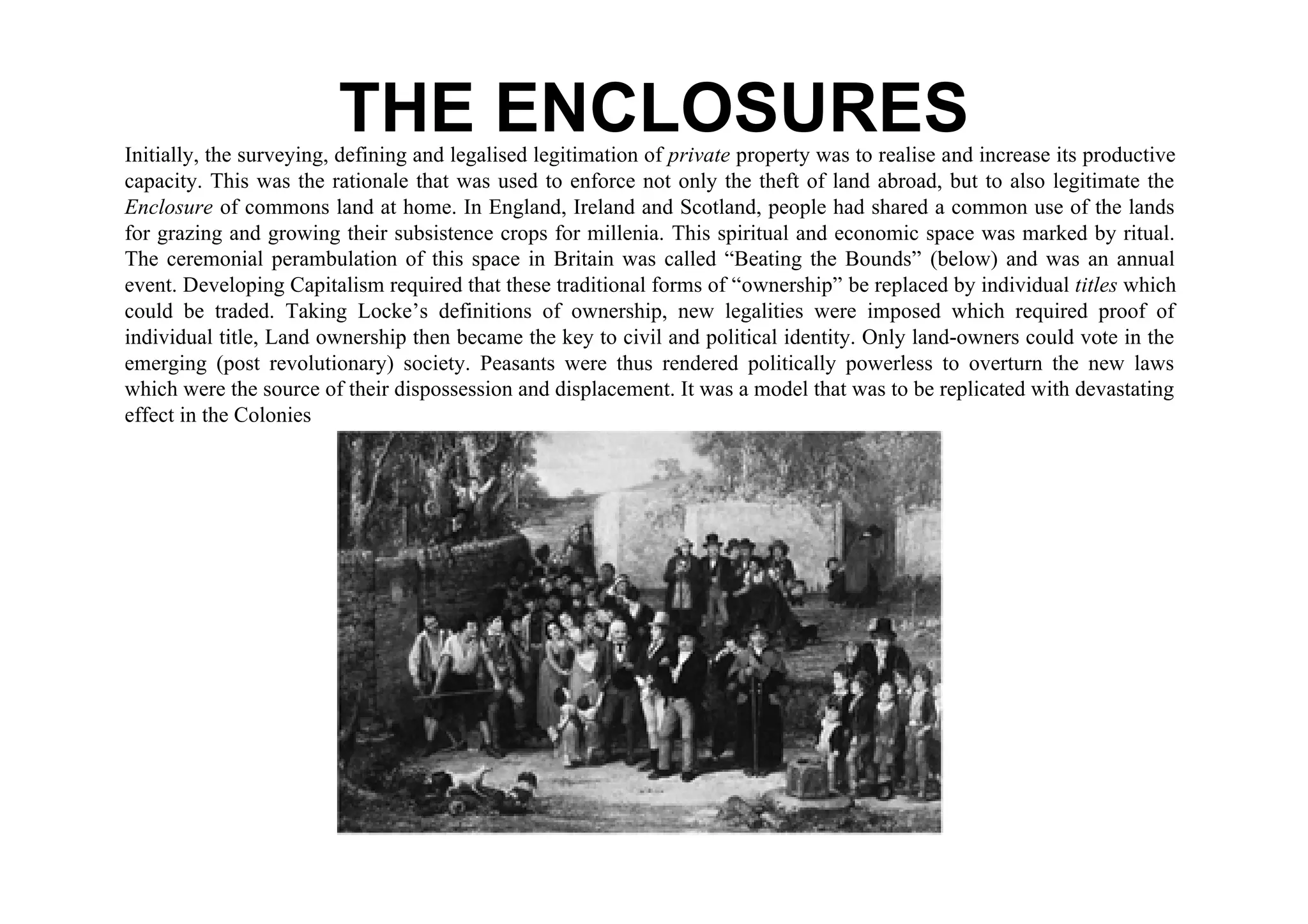 THE ENCLOSURES
Initially, the surveying, defining and legalised legitimation of private property was to realise and increase its productive
capacity. This was the rationale that was used to enforce not only the theft of land abroad, but to also legitimate the
Enclosure of commons land at home. In England, Ireland and Scotland, people had shared a common use of the lands
for grazing and growing their subsistence crops for millenia. This spiritual and economic space was marked by ritual.
The ceremonial perambulation of this space in Britain was called “Beating the Bounds” (below) and was an annual
event. Developing Capitalism required that these traditional forms of “ownership” be replaced by individual titles which
could be traded. Taking Locke’s definitions of ownership, new legalities were imposed which required proof of
individual title, Land ownership then became the key to civil and political identity. Only land-owners could vote in the
emerging (post revolutionary) society. Peasants were thus rendered politically powerless to overturn the new laws
which were the source of their dispossession and displacement. It was a model that was to be replicated with devastating
effect in the Colonies
 