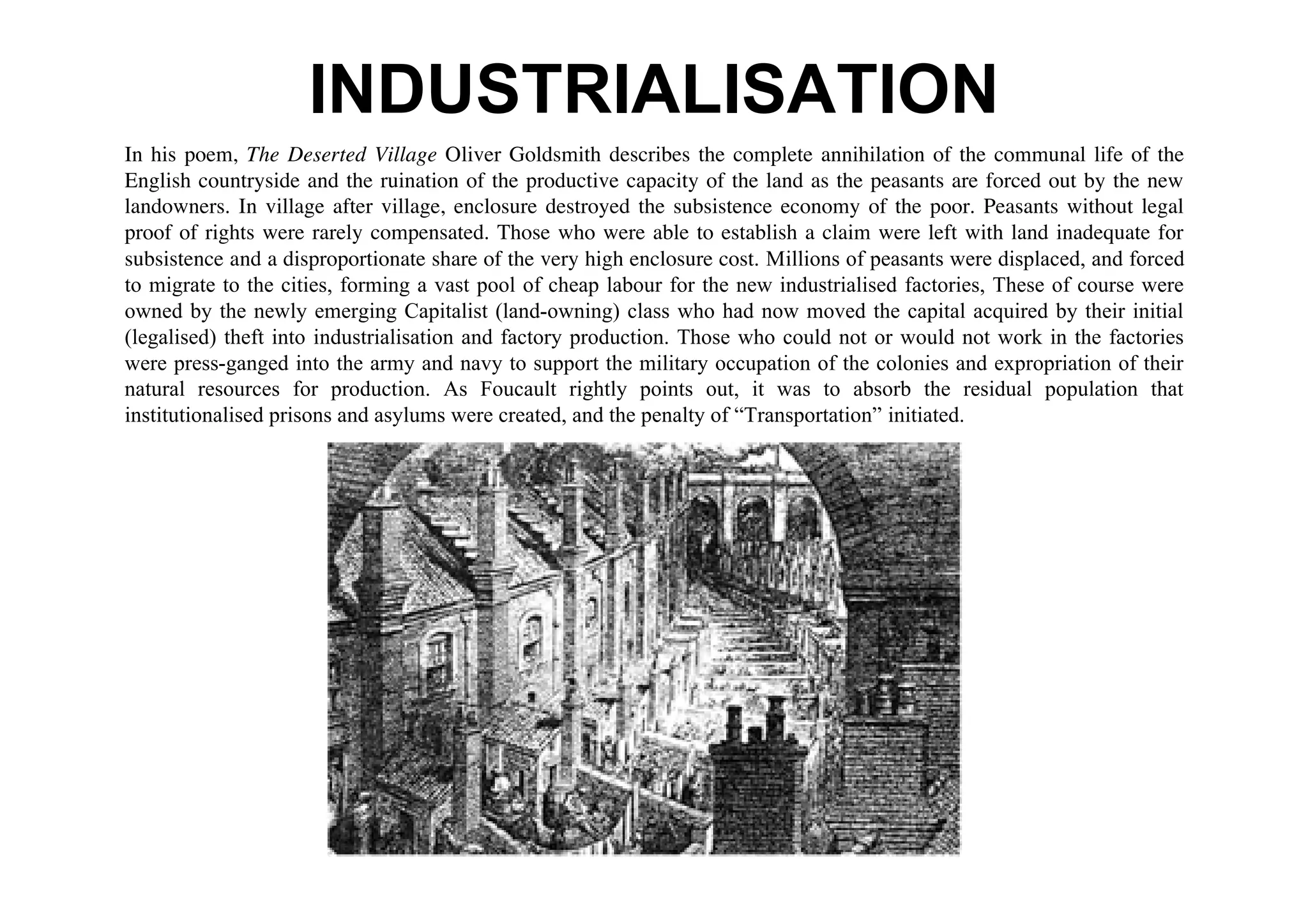 INDUSTRIALISATION
In his poem, The Deserted Village Oliver Goldsmith describes the complete annihilation of the communal life of the
English countryside and the ruination of the productive capacity of the land as the peasants are forced out by the new
landowners. In village after village, enclosure destroyed the subsistence economy of the poor. Peasants without legal
proof of rights were rarely compensated. Those who were able to establish a claim were left with land inadequate for
subsistence and a disproportionate share of the very high enclosure cost. Millions of peasants were displaced, and forced
to migrate to the cities, forming a vast pool of cheap labour for the new industrialised factories, These of course were
owned by the newly emerging Capitalist (land-owning) class who had now moved the capital acquired by their initial
(legalised) theft into industrialisation and factory production. Those who could not or would not work in the factories
were press-ganged into the army and navy to support the military occupation of the colonies and expropriation of their
natural resources for production. As Foucault rightly points out, it was to absorb the residual population that
institutionalised prisons and asylums were created, and the penalty of “Transportation” initiated.
 