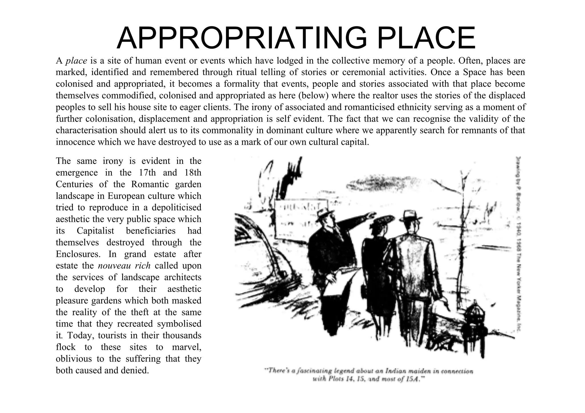 APPROPRIATING PLACE
A place is a site of human event or events which have lodged in the collective memory of a people. Often, places are
marked, identified and remembered through ritual telling of stories or ceremonial activities. Once a Space has been
colonised and appropriated, it becomes a formality that events, people and stories associated with that place become
themselves commodified, colonised and appropriated as here (below) where the realtor uses the stories of the displaced
peoples to sell his house site to eager clients. The irony of associated and romanticised ethnicity serving as a moment of
further colonisation, displacement and appropriation is self evident. The fact that we can recognise the validity of the
characterisation should alert us to its commonality in dominant culture where we apparently search for remnants of that
innocence which we have destroyed to use as a mark of our own cultural capital.
The same irony is evident in the
emergence in the 17th and 18th
Centuries of the Romantic garden
landscape in European culture which
tried to reproduce in a depoliticised
aesthetic the very public space which
its Capitalist beneficiaries had
themselves destroyed through the
Enclosures. In grand estate after
estate the nouveau rich called upon
the services of landscape architects
to develop for their aesthetic
pleasure gardens which both masked
the reality of the theft at the same
time that they recreated symbolised
it. Today, tourists in their thousands
flock to these sites to marvel,
oblivious to the suffering that they
both caused and denied.
 
