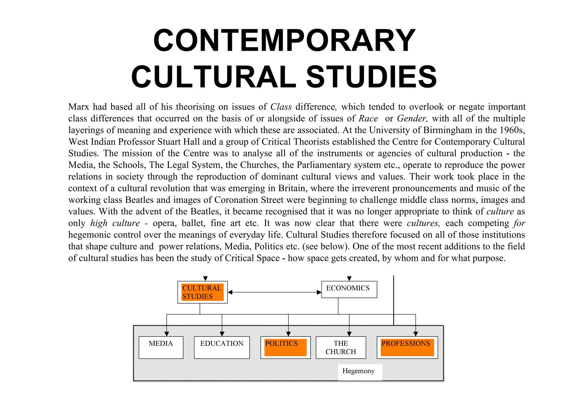 CONTEMPORARY
                CULTURAL STUDIES
Marx had based all of his theorising on issues of Class difference, which tended to overlook or negate important
class differences that occurred on the basis of or alongside of issues of Race or Gender, with all of the multiple
layerings of meaning and experience with which these are associated. At the University of Birmingham in the 1960s,
West Indian Professor Stuart Hall and a group of Critical Theorists established the Centre for Contemporary Cultural
Studies. The mission of the Centre was to analyse all of the instruments or agencies of cultural production - the
Media, the Schools, The Legal System, the Churches, the Parliamentary system etc., operate to reproduce the power
relations in society through the reproduction of dominant cultural views and values. Their work took place in the
context of a cultural revolution that was emerging in Britain, where the irreverent pronouncements and music of the
working class Beatles and images of Coronation Street were beginning to challenge middle class norms, images and
values. With the advent of the Beatles, it became recognised that it was no longer appropriate to think of culture as
only high culture - opera, ballet, fine art etc. It was now clear that there were cultures, each competing for
hegemonic control over the meanings of everyday life. Cultural Studies therefore focused on all of those institutions
that shape culture and power relations, Media, Politics etc. (see below). One of the most recent additions to the field
of cultural studies has been the study of Critical Space - how space gets created, by whom and for what purpose.
 