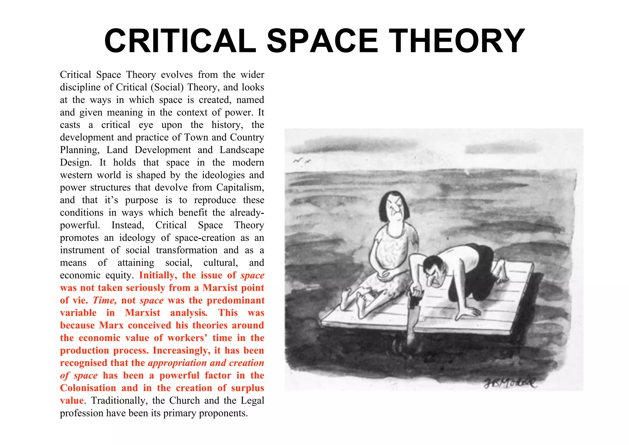 CRITICAL SPACE THEORY
Critical Space Theory evolves from the wider
discipline of Critical (Social) Theory, and looks
at the ways in which space is created, named
and given meaning in the context of power. It
casts a critical eye upon the history, the
development and practice of Town and Country
Planning, Land Development and Landscape
Design. It holds that space in the modern
western world is shaped by the ideologies and
power structures that devolve from Capitalism,
and that it’s purpose is to reproduce these
conditions in ways which benefit the already-
powerful. Instead, Critical Space Theory
promotes an ideology of space-creation as an
instrument of social transformation and as a
means of attaining social, cultural, and
economic equity. Initially, the issue of space
was not taken seriously from a Marxist point
of vie. Time, not space was the predominant
variable in Marxist analysis. This was
because Marx conceived his theories around
the economic value of workers’ time in the
production process. Increasingly, it has been
recognised that the appropriation and creation
of space has been a powerful factor in the
Colonisation and in the creation of surplus
value. Traditionally, the Church and the Legal
profession have been its primary proponents.
 