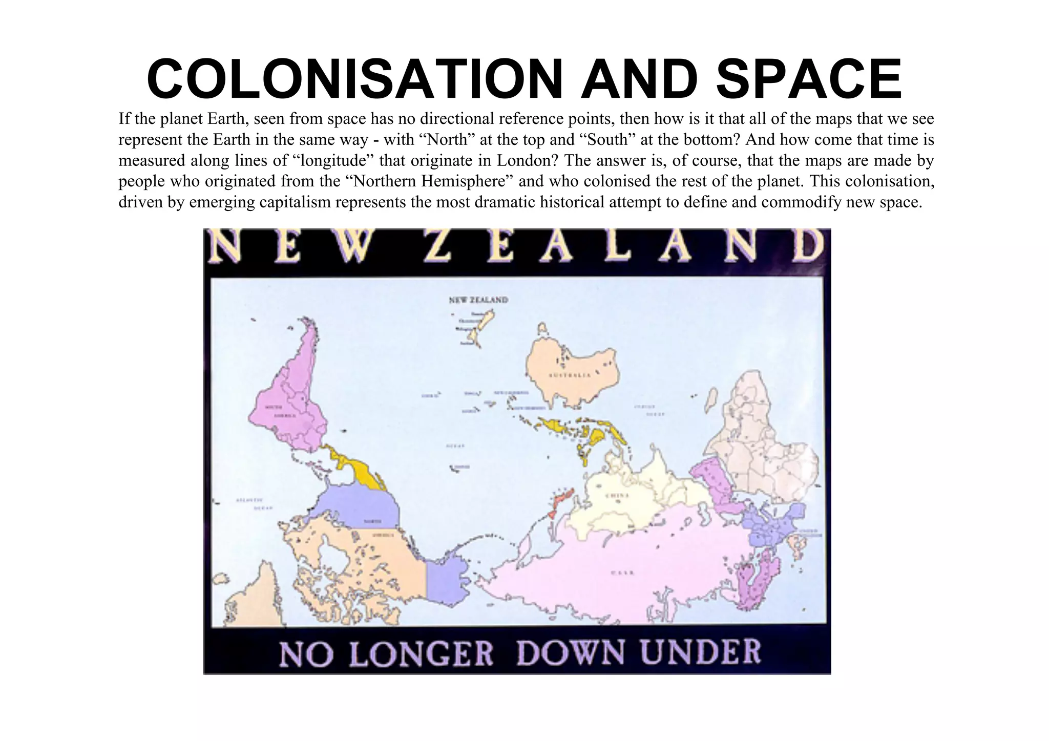 COLONISATION AND SPACE
If the planet Earth, seen from space has no directional reference points, then how is it that all of the maps that we see
represent the Earth in the same way - with “North” at the top and “South” at the bottom? And how come that time is
measured along lines of “longitude” that originate in London? The answer is, of course, that the maps are made by
people who originated from the “Northern Hemisphere” and who colonised the rest of the planet. This colonisation,
driven by emerging capitalism represents the most dramatic historical attempt to define and commodify new space.
 