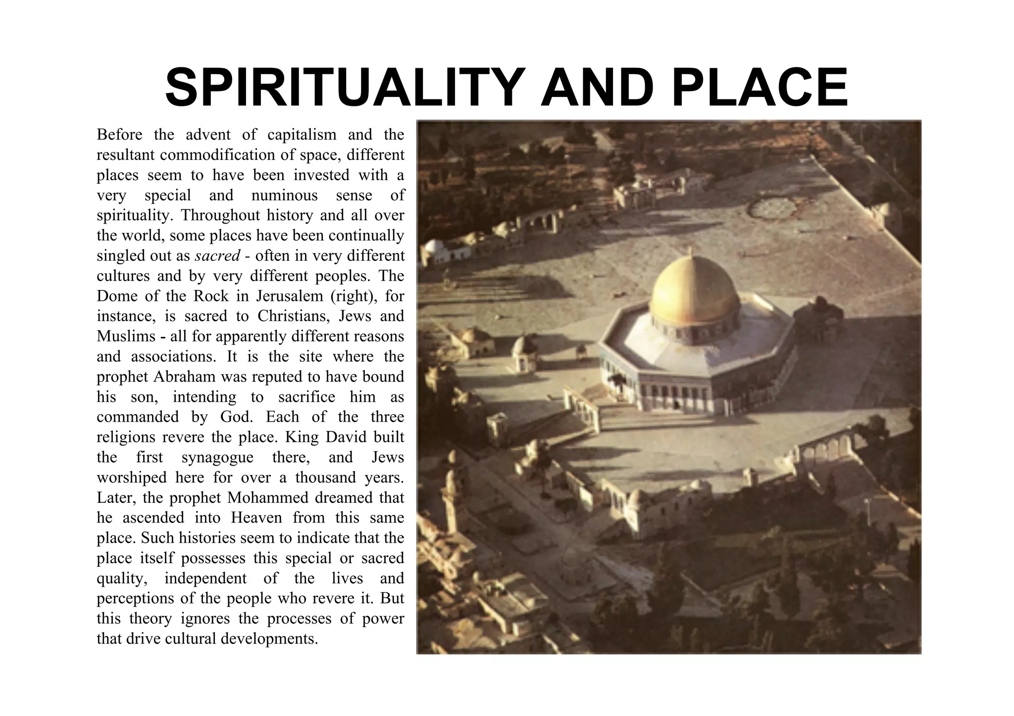 SPIRITUALITY AND PLACE
Before the advent of capitalism and the
resultant commodification of space, different
places seem to have been invested with a
very special and numinous sense of
spirituality. Throughout history and all over
the world, some places have been continually
singled out as sacred - often in very different
cultures and by very different peoples. The
Dome of the Rock in Jerusalem (right), for
instance, is sacred to Christians, Jews and
Muslims - all for apparently different reasons
and associations. It is the site where the
prophet Abraham was reputed to have bound
his son, intending to sacrifice him as
commanded by God. Each of the three
religions revere the place. King David built
the first synagogue there, and Jews
worshiped here for over a thousand years.
Later, the prophet Mohammed dreamed that
he ascended into Heaven from this same
place. Such histories seem to indicate that the
place itself possesses this special or sacred
quality, independent of the lives and
perceptions of the people who revere it. But
this theory ignores the processes of power
that drive cultural developments.
 