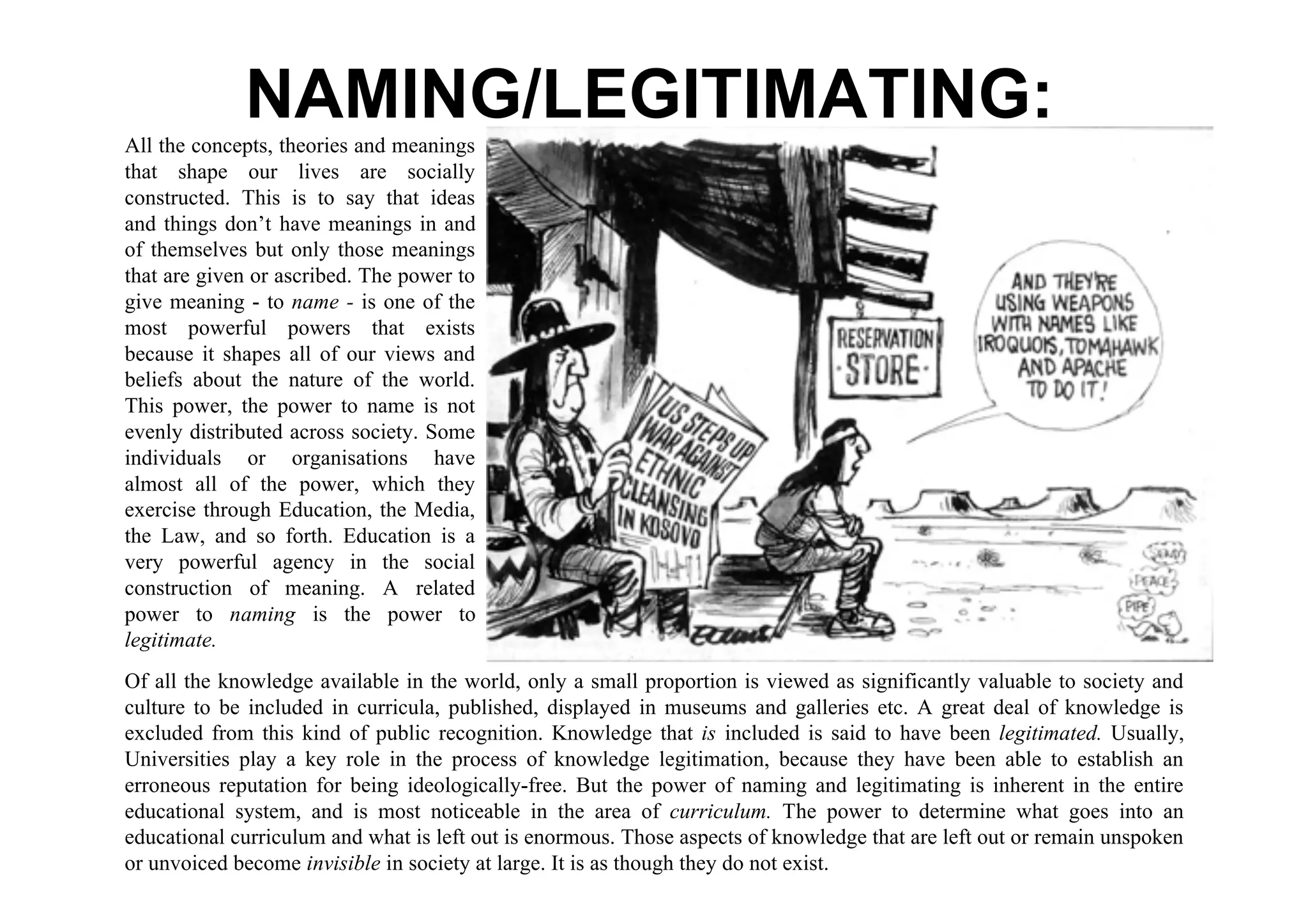 NAMING/LEGITIMATING:
All the concepts, theories and meanings
that shape our lives are socially
constructed. This is to say that ideas
and things don’t have meanings in and
of themselves but only those meanings
that are given or ascribed. The power to
give meaning - to name - is one of the
most powerful powers that exists
because it shapes all of our views and
beliefs about the nature of the world.
This power, the power to name is not
evenly distributed across society. Some
individuals or organisations have
almost all of the power, which they
exercise through Education, the Media,
the Law, and so forth. Education is a
very powerful agency in the social
construction of meaning. A related
power to naming is the power to
legitimate.
Of all the knowledge available in the world, only a small proportion is viewed as significantly valuable to society and
culture to be included in curricula, published, displayed in museums and galleries etc. A great deal of knowledge is
excluded from this kind of public recognition. Knowledge that is included is said to have been legitimated. Usually,
Universities play a key role in the process of knowledge legitimation, because they have been able to establish an
erroneous reputation for being ideologically-free. But the power of naming and legitimating is inherent in the entire
educational system, and is most noticeable in the area of curriculum. The power to determine what goes into an
educational curriculum and what is left out is enormous. Those aspects of knowledge that are left out or remain unspoken
or unvoiced become invisible in society at large. It is as though they do not exist.
 