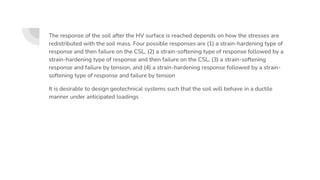 The response of the soil after the HV surface is reached depends on how the stresses are
redistributed with the soil mass. Four possible responses are (1) a strain-hardening type of
response and then failure on the CSL, (2) a strain-softening type of response followed by a
strain-hardening type of response and then failure on the CSL, (3) a strain-softening
response and failure by tension, and (4) a strain-hardening response followed by a strain-
softening type of response and failure by tension
It is desirable to design geotechnical systems such that the soil will behave in a ductile
manner under anticipated loadings
 