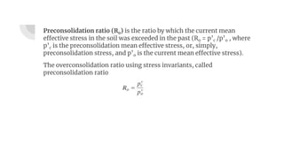 Preconsolidation ratio (Ro) is the ratio by which the current mean
effective stress in the soil was exceeded in the past (Ro = p’c /p’o , where
p’c is the preconsolidation mean effective stress, or, simply,
preconsolidation stress, and p’o is the current mean effective stress).
The overconsolidation ratio using stress invariants, called
preconsolidation ratio
 