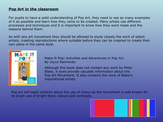 Pop Art in the classroom For pupils to have a solid understanding of Pop Art, they need to see as many examples of it as possible and learn how they came to be created. Many artists use different processes and techniques and it is important to know how they were made and the reasons behind them.  As with any art movement they should be allowed to study closely the work of select artists, creating reproductions where suitable before they can be inspired to create their own piece in the same style. Make It Pop! Activities and Adventures in Pop Art.  By Joyce Raimondo Although this book does not contain any work by Peter Blake, it does provide valuable information about the Pop Art Movement. It also contains the work of Blake’s inspirational artists. Pop art will teach children about the use of colour as the movement is well known for its brash use of bright block colours and contrasts.  