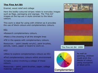 This work is ideal for using with children as it provides the use of block colours and complementary colours.  The Fine Art Bit  1959   The Fine Art Bit Enamel, wood relief and collage Here the boldly-coloured stripes relate to everyday images such as flags, packaging and signage. The ‘Fine Art’ images at the top are in style contrast to the block colours.  KS1 Research complementary colours.  Make a line drawing of all the straight lines Fill in the spaces with complementary colours. Resources – paint (ideally acrylic), paint brushes, pencils, rulers, paper or board to work on.  KS2 Allow to explore complementary colours as KS1 Find complementary colours within environment Create a piece involving a collage of these colours. Resources – paint, paint brushes, paper, collage material, (camera?) As well as painting, children could print the blocks of colour, using monoprint or block print. 