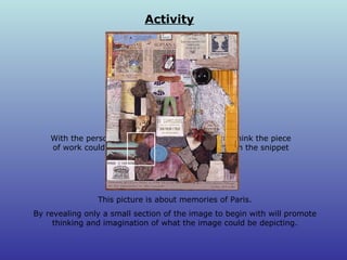 Activity With the person next to you, discuss what you think the piece of work could be about from what you can see in the snippet above. This picture is about memories of Paris. By revealing only a small section of the image to begin with will promote thinking and imagination of what the image could be depicting. 