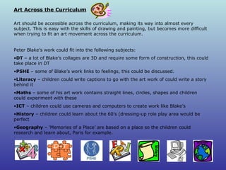 Art Across the Curriculum Art should be accessible across the curriculum, making its way into almost every subject. This is easy with the skills of drawing and painting, but becomes more difficult when trying to fit an art movement across the curriculum. Peter Blake’s work could fit into the following subjects: DT  – a lot of Blake’s collages are 3D and require some form of construction, this could take place in DT PSHE  – some of Blake’s work links to feelings, this could be discussed. Literacy  – children could write captions to go with the art work of could write a story behind it Maths  – some of his art work contains straight lines, circles, shapes and children could experiment with these ICT  – children could use cameras and computers to create work like Blake’s History  – children could learn about the 60’s (dressing-up role play area would be perfect Geography  – ‘Memories of a Place’ are based on a place so the children could research and learn about, Paris for example. 