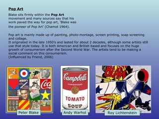 Pop art is mainly made up of painting, photo-montage, screen printing, soap screening and collage. It originated in the late 1950’s and lasted for about 2 decades, although some artists still use that style today. It is both American and British based and focuses on the huge growth of consumerism after the Second World War. The artists tend to be making a social comment on this consumerism.  (Influenced by Friend, 2006) Pop Art Blake sits firmly within the  Pop Art  movement and many sources say that his work paved the way for pop art, ‘Blake was the  pioneer of Pop Art’ (Chamot 1964).   Andy Warhol Peter Blake Roy  Lichtenstein 