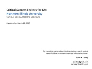 Critical Success Factors for KM  Northern Illinois University Curtis A. Conley, Doctoral Candidate Presented on March 13, 2007 For more information about this dissertation research project please feel free to contact the author, information below. Curtis A. Conley [email_address] www.curtisconley.com 