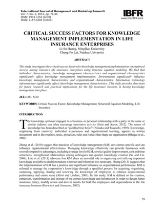 International Journal of Management and Marketing Research 
Vol. 7, No. 2, 2014, pp. 79-89 
ISSN: 1933-3153 (print) 
ISSN: 2157-0205 (online) 
www.theIBFR.com 
CRITICAL SUCCESS FACTORS FOR KNOWLEDGE MANAGEMENT IMPLEMENTATION IN LIFE INSURANCE ENTERPRISES 
Li-Su Huang, MingDao University 
Cheng-Po Lai, Nanhua University 
ABSTRACT 
This study investigates the critical success factors for knowledge management implementation via empirical surveys among Taiwan’s life insurance enterprises using structure equation modeling. We find that individual characteristics, knowledge management characteristics and organizational characteristics significantly affect knowledge management implementation. Environments significantly influence knowledge management characteristics and organizational characteristics. Information technology infrastructure significantly affects knowledge management characteristics. This study provides directions for future research and practical implications for the life insurance business in having knowledge management into place. 
JEL: D83, M10 
KEYWORDS: Critical Success Factor, Knowledge Management, Structural Equation Modeling, Life 
Insurance 
INTRODUCTION 
he knowledge spillover engaged in a business or personal relationship with a party in the same or similar industry can often encourage innovative activity (Sarit and Aaron, 2012). The nature of knowledge has been described as “justified true belief” (Nonaka and Takeuchi, 1995). Knowledge, originating from creativity, individual experiences and organizational learning, appears in written documents and in the routines, tasks, processes, rules and values that shape an organization (Bhagat et al., 2002). 
Zheng et al. (2010) suggest that practices of knowledge management (KM) are context-specific and can influence organizational effectiveness. Managing knowledge effectively can provide businesses with several competitive advantages, including average level of KM, service quality improvement, cost and time reductions, strengthened relationships among colleagues and quicker knowledge creation (Su and Lin, 2006). Liao et al. (2011) advocate that KM plays an essential role in organizing and utilizing important knowledge available to decision makers wherever and whenever it is necessary. Huang (2011) suggests that the implementation of KM has a positive and significant influence on organizational performance. KM is referred to manage the corporation’s knowledge through a specified process for acquiring, organizing, sustaining, applying, sharing and renewing the knowledge of employees to enhance organizational performance and create value (Alavi and Leidner, 2001). In this study, KM is defined as the creation, extraction, transformation and storage of the correct knowledge and information in order to design better insurance policy, modify action and deliver results for both the employees and organizations in the life insurance business (Horwitch and Armacost, 2002). 
T 79 
 
