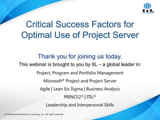 © International Institute for Learning, Inc., All rights reserved. 1Intelligence, Integrity and Innovation© International Institute for Learning, Inc., All rights reserved.
Thank you for joining us today.
This webinar is brought to you by IIL – a global leader in:
Project, Program and Portfolio Management
Microsoft® Project and Project Server
Agile | Lean Six Sigma | Business Analysis
PRINCE2® | ITIL®
Leadership and Interpersonal Skills
Critical Success Factors for
Optimal Use of Project Server
 