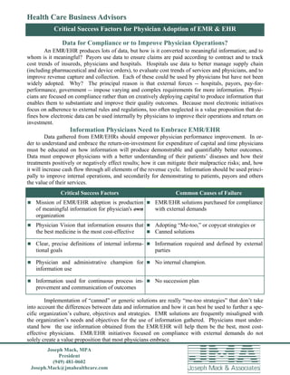 Health Care Business Advisors                                                                   Page of 4

           Critical Success Factors for Physician Adoption of EMR & EHR

               Data for Compliance or to Improve Physician Operations?
        An EMR/EHR produces lots of data, but how is it converted to meaningful information; and to
whom is it meaningful? Payors use data to ensure claims are paid according to contract and to track
cost trends of insureds, physicians and hospitals. Hospitals use data to better manage supply chain
(including pharmaceutical and device orders), to evaluate cost trends of services and physicians, and to
improve revenue capture and collection. Each of these could be used by physicians but have not been
widely adopted. Why? The principal reason is that external forces -- hospitals, payors, pay-for-
performance, government -- impose varying and complex requirements for more information. Physi-
cians are focused on compliance rather than on creatively deploying capital to produce information that
enables them to substantiate and improve their quality outcomes. Because most electronic initiatives
focus on adherence to external rules and regulations, too often neglected is a value proposition that de-
fines how electronic data can be used internally by physicians to improve their operations and return on
investment.
                   Information Physicians Need to Embrace EMR/EHR
         Data gathered from EMR/EHRs should empower physician performance improvement. In or-
der to understand and embrace the return-on-investment for expenditure of capital and time physicians
must be educated on how information will produce demonstrable and quantifiably better outcomes.
Data must empower physicians with a better understanding of their patients’ diseases and how their
treatments positively or negatively effect results; how it can mitigate their malpractice risks; and, how
it will increase cash flow through all elements of the revenue cycle. Information should be used princi-
pally to improve internal operations, and secondarily for demonstrating to patients, payors and others
the value of their services.
              Critical Success Factors                            Common Causes of Failure
 Mission of EMR/EHR adoption is production  EMR/EHR solutions purchased for compliance
   of meaningful information for physician's own        with external demands
   organization
 Physician Vision that information ensures that  Adopting “Me-too,” or copycat strategies or
   the best medicine is the most cost-effective    Canned solutions

 Clear, precise definitions of internal informa-  Information required and defined by external
   tional goals                                         parties

 Physician and administrative champion for  No internal champion.
   information use

 Information used for continuous process im-  No succession plan
   provement and communication of outcomes

        Implementation of “canned” or generic solutions are really “me-too strategies” that don’t take
into account the differences between data and information and how it can best be used to further a spe-
cific organization’s culture, objectives and strategies. EMR solutions are frequently misaligned with
the organization’s needs and objectives for the use of information gathered. Physicians must under-
stand how the use information obtained from the EMR/EHR will help them be the best, most cost-
effective physicians. EMR/EHR initiatives focused on compliance with external demands do not
solely create a value proposition that most physicians embrace.
        Joseph Mack, MPA
             President
          (949) 481-0602
 Joseph.Mack@jmahealthcare.com
 