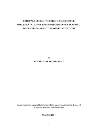 CRITICAL SUCCESS FACTORS FOR SUCCESSFUL
IMPLEMENTATION OF ENTERPRISE RESOURCE PLANNING
SYSTEMS IN MANUFACTURING ORGANIZATIONS

by
SAWARIDASS AROKIASAMY

Research report in partial fulfillment of the requirements for the degree of
Master of Business Administration

MARCH 2004

i

 