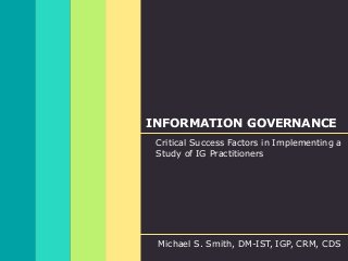 INFORMATION GOVERNANCE
Critical Success Factors in Implementing a
Study of IG Practitioners
Michael S. Smith, DM-IST, IGP, CRM, CDS
 