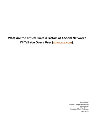  
                                   
                                   
                                   
                                   
                                   
                                   
    What Are the Critical Success Factors of A Social Network?   
            I’ll Tell You Over a Beer (advocate.com). 
                                   
                                   
                                   
                                   
                                   
                                   
                                   
                                   
                                   
                                   
                                   
                                   
                                   
                                                                Alan Belniak 
                                                  Babson College ‐ MOB 7580 
                                                                 Spring 2009 
                                                   Professor Marty Anderson 
                                                                  2009.04.24

                                                                             
 