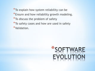*
*To explain how system reliability can be
*Ensure and how reliability growth modeling.
*To discuss the problem of safety
*To safety cases and how are used in safety
*Validation.
 