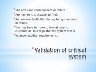 *
*The costs and consequences of failure
*Are high so it is cheaper to find,
*And remove faults than to pay for systeou may
m failure.
*You may have to make to formal case to
customer or to a regulator the system meets
*Its dependability requirements.
 