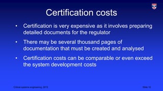 Certification costs
•

Certification is very expensive as it involves preparing
detailed documents for the regulator

•

There may be several thousand pages of
documentation that must be created and analysed

•

Certification costs can be comparable or even exceed
the system development costs

Critical systems engineering, 2013

Slide 10

 