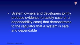 • System owners and developers jointly
produce evidence (a safety case or a
dependability case) that demonstrates
to the regulator that a system is safe
and dependable

Critical systems engineering, 2013

Slide 11

 