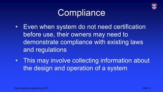 Compliance
• Even when system do not need certification
before use, their owners may need to
demonstrate compliance with existing laws
and regulations
• This may involve collecting information about
the design and operation of a system
Critical systems engineering, 2013

Slide 12

 