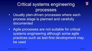Critical systems engineering
processes
• Usually plan-driven processes where each
process stage is planned and carefully
documented
• Agile processes are not suitable for critical
systems engineering although some agile
practices such as test-first development may
be used
Critical systems engineering, 2013

Slide 17

 