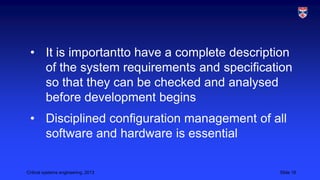 • It is importantto have a complete description
of the system requirements and specification
so that they can be checked and analysed
before development begins
• Disciplined configuration management of all
software and hardware is essential
Critical systems engineering, 2013

Slide 18

 