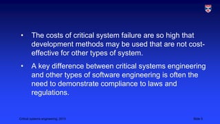 •

The costs of critical system failure are so high that
development methods may be used that are not costeffective for other types of system.

•

A key difference between critical systems engineering
and other types of software engineering is often the
need to demonstrate compliance to laws and
regulations.

Critical systems engineering, 2013

Slide 5

 