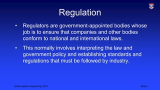 Regulation
•

Regulators are government-appointed bodies whose
job is to ensure that companies and other bodies
conform to national and international laws.

•

This normally involves interpreting the law and
government policy and establishing standards and
regulations that must be followed by industry.

Critical systems engineering, 2013

Slide 6

 