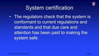 System certification
• The regulators check that the system is
conformant to current regulations and
standards and that due care and
attention has been paid to making the
system safe

Critical systems engineering, 2013

Slide 8

 