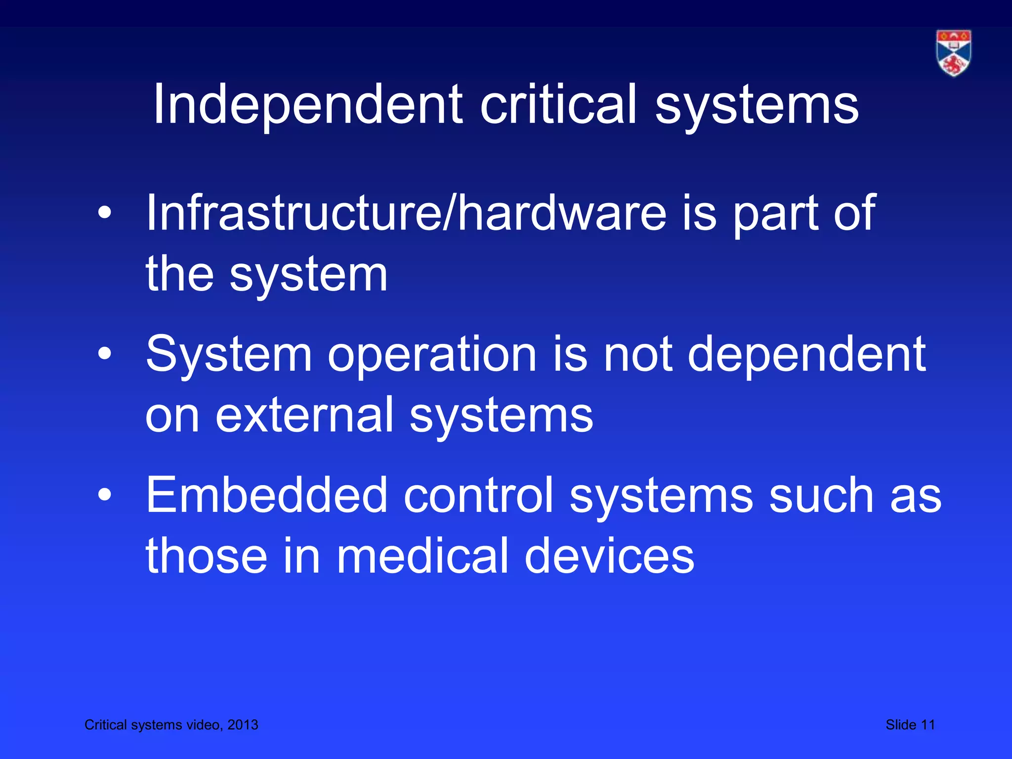 Critical systems video, 2013 Slide 11
Independent critical systems
• Infrastructure/hardware is part of
the system
• System operation is not dependent
on external systems
• Embedded control systems such as
those in medical devices
 