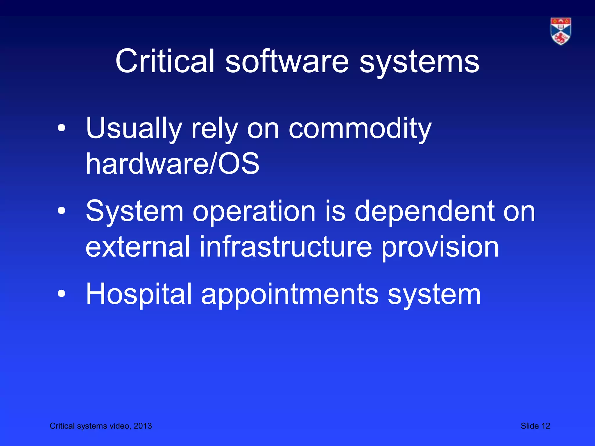 Critical systems video, 2013 Slide 12
Critical software systems
• Usually rely on commodity
hardware/OS
• System operation is dependent on
external infrastructure provision
• Hospital appointments system
 