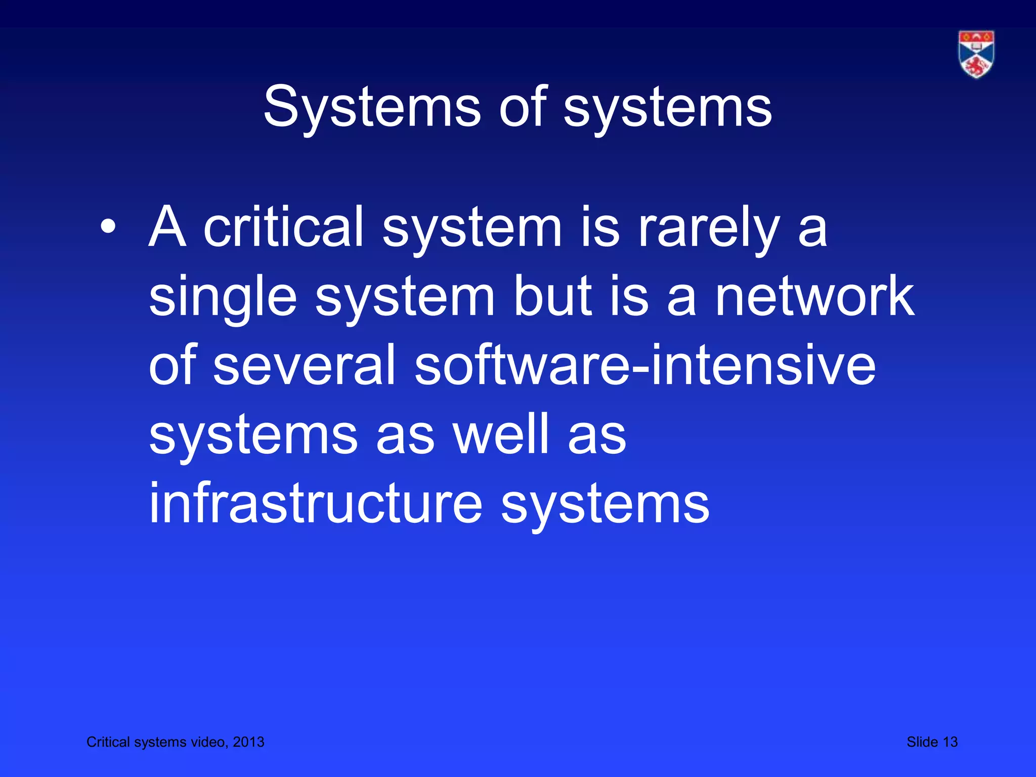 Critical systems video, 2013 Slide 13
Systems of systems
• A critical system is rarely a
single system but is a network
of several software-intensive
systems as well as
infrastructure systems
 