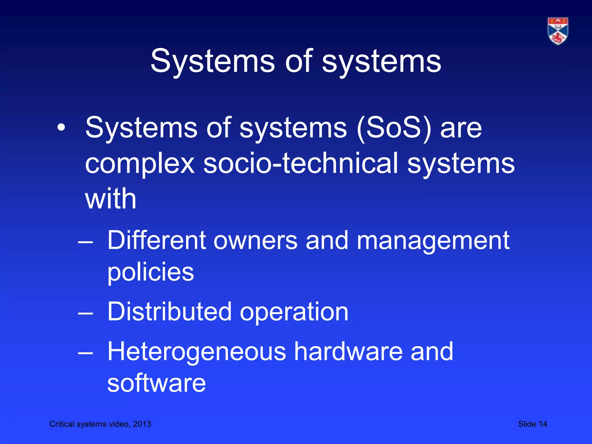 Critical systems video, 2013 Slide 14
Systems of systems
• Systems of systems (SoS) are
complex socio-technical systems
with
– Different owners and management
policies
– Distributed operation
– Heterogeneous hardware and
software
 