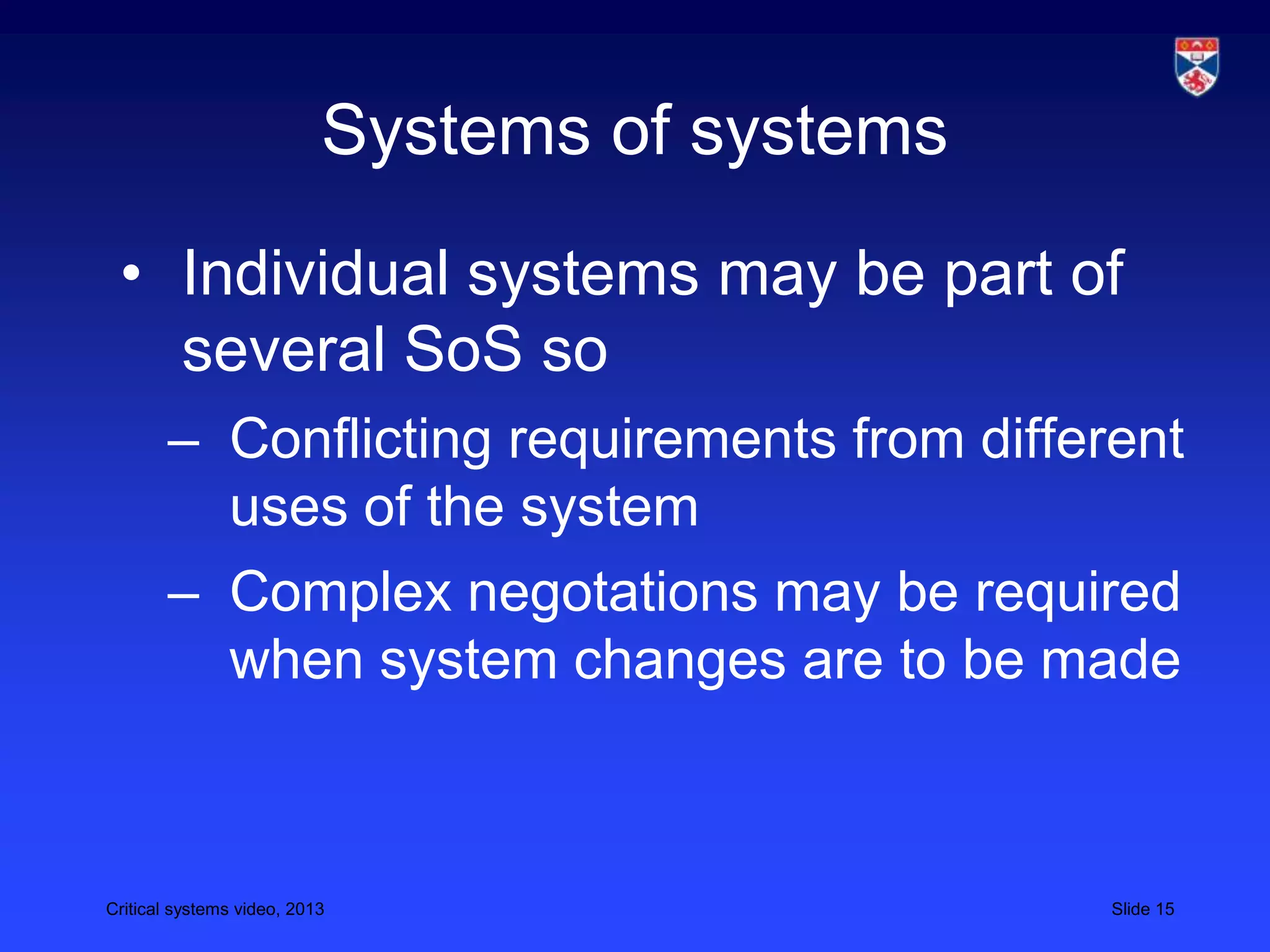 Critical systems video, 2013 Slide 15
Systems of systems
• Individual systems may be part of
several SoS so
– Conflicting requirements from different
uses of the system
– Complex negotations may be required
when system changes are to be made
 