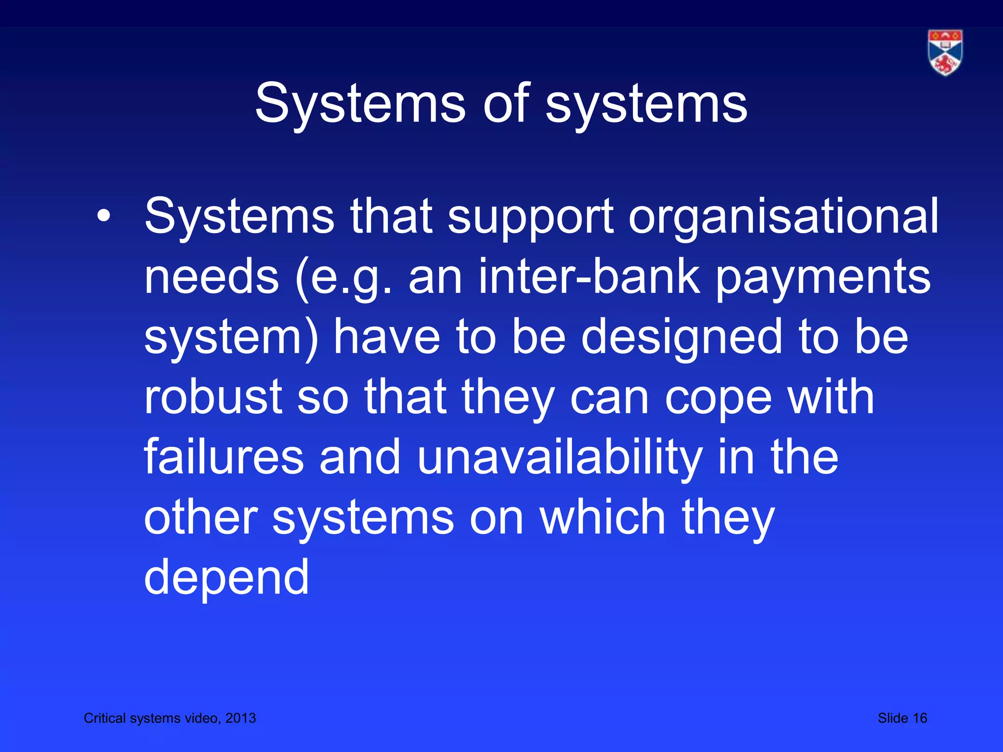 Critical systems video, 2013 Slide 16
Systems of systems
• Systems that support organisational
needs (e.g. an inter-bank payments
system) have to be designed to be
robust so that they can cope with
failures and unavailability in the
other systems on which they
depend
 