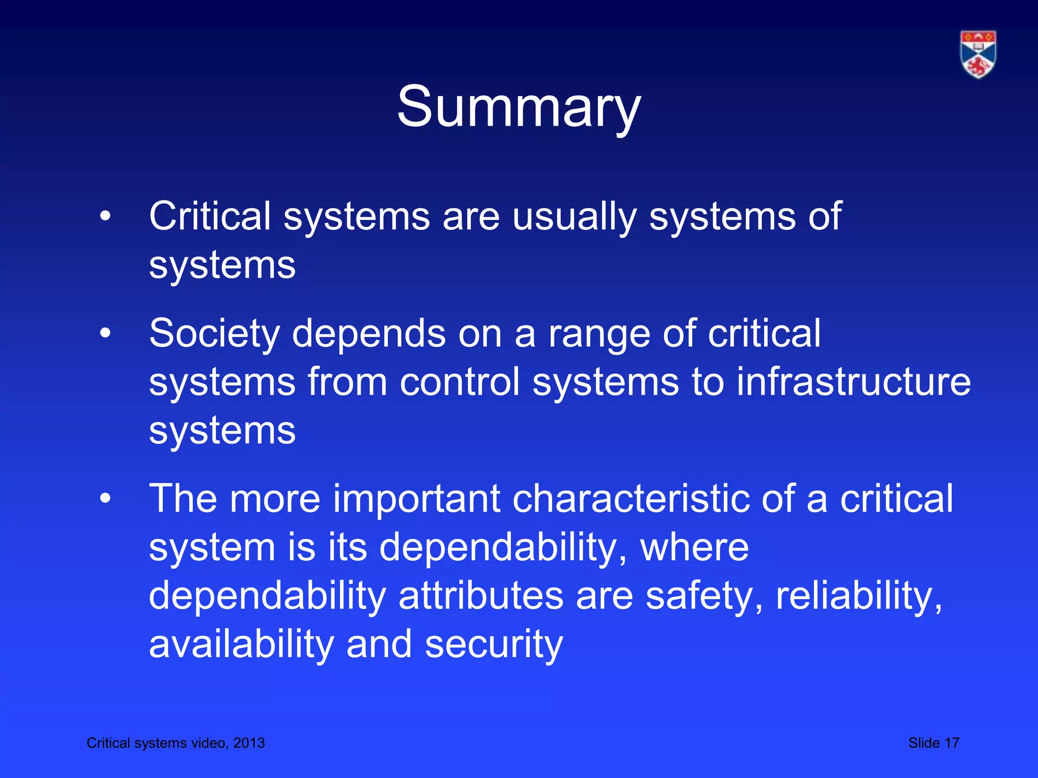 Critical systems video, 2013 Slide 17
Summary
• Critical systems are usually systems of
systems
• Society depends on a range of critical
systems from control systems to infrastructure
systems
• The more important characteristic of a critical
system is its dependability, where
dependability attributes are safety, reliability,
availability and security
 