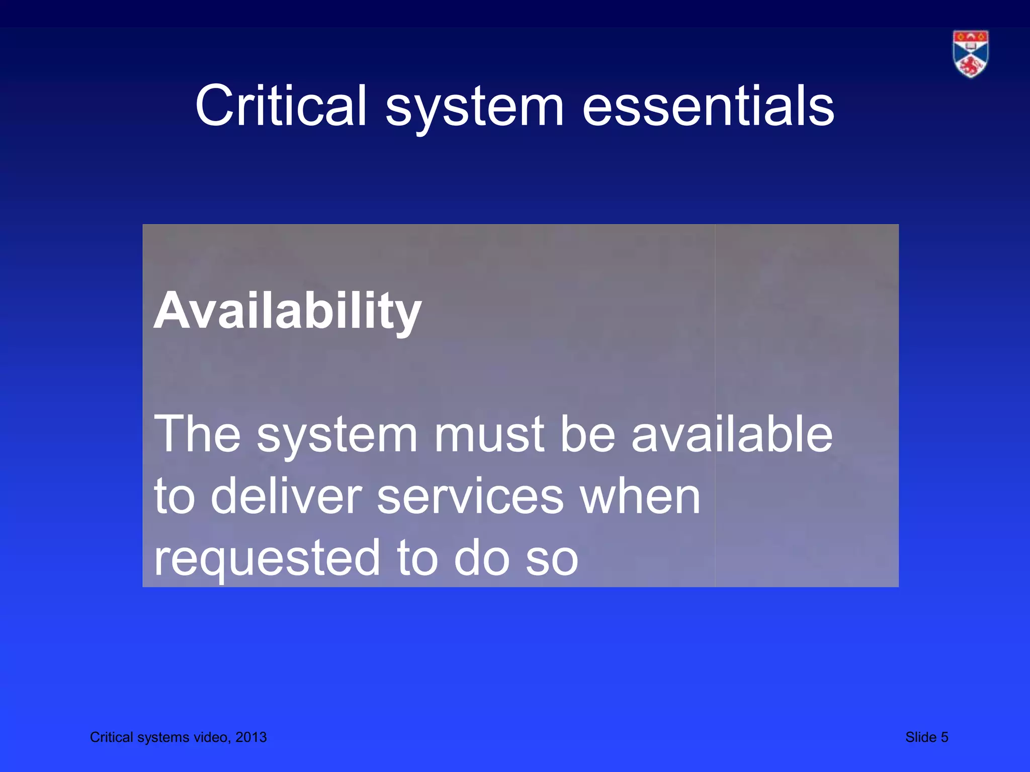 Critical systems video, 2013 Slide 5
Critical system essentials
Availability
The system must be available
to deliver services when
requested to do so
 