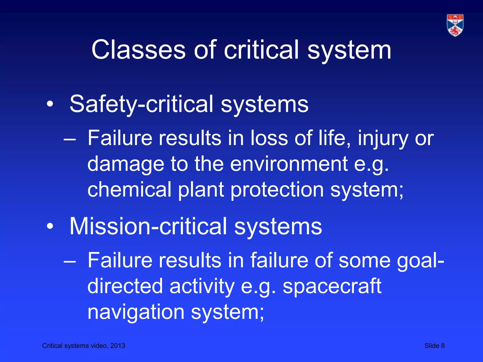 Critical systems video, 2013 Slide 8
Classes of critical system
• Safety-critical systems
– Failure results in loss of life, injury or
damage to the environment e.g.
chemical plant protection system;
• Mission-critical systems
– Failure results in failure of some goal-
directed activity e.g. spacecraft
navigation system;
 