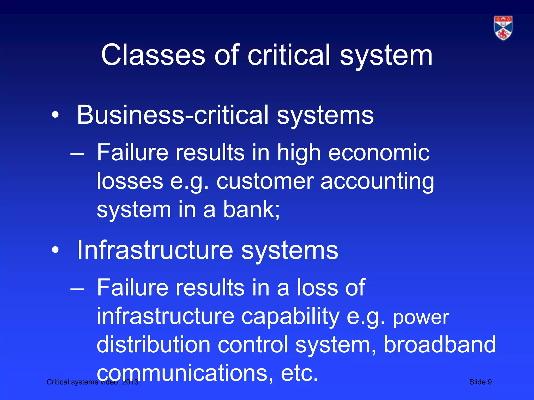 Critical systems video, 2013 Slide 9
Classes of critical system
• Business-critical systems
– Failure results in high economic
losses e.g. customer accounting
system in a bank;
• Infrastructure systems
– Failure results in a loss of
infrastructure capability e.g. power
distribution control system, broadband
communications, etc.
 